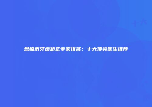 盘锦市牙齿矫正专家排名：十大顶尖医生推荐