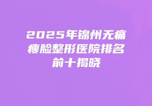 2025年锦州无痛瘦脸整形医院排名前十揭晓