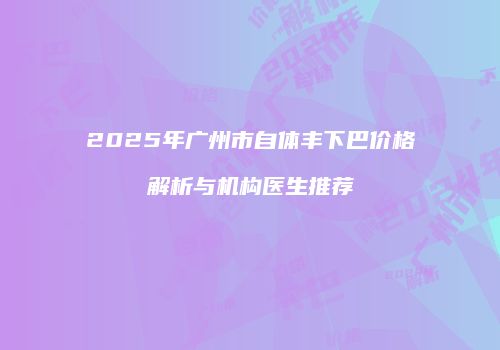 2025年广州市自体丰下巴价格解析与机构医生推荐