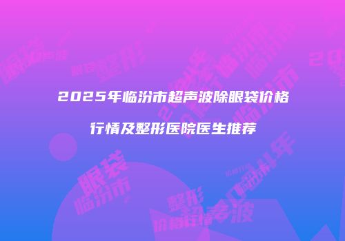 2025年临汾市超声波除眼袋价格行情及整形医院医生推荐