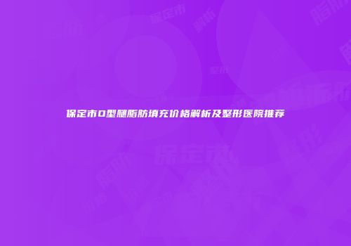 保定市O型腿脂肪填充价格解析及整形医院推荐
