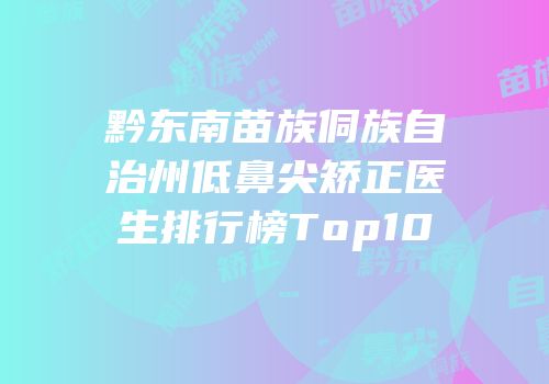 黔东南苗族侗族自治州低鼻尖矫正医生排行榜Top10