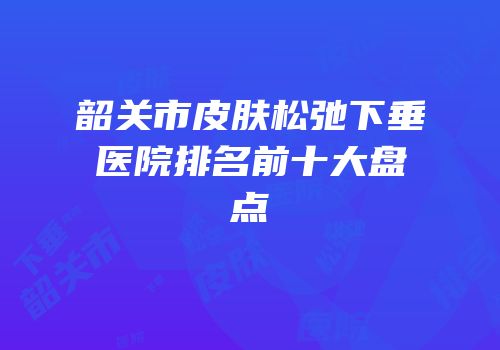 韶关市皮肤松弛下垂医院排名前十大盘点