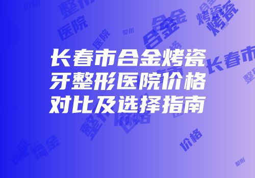 长春市合金烤瓷牙整形医院价格对比及选择指南