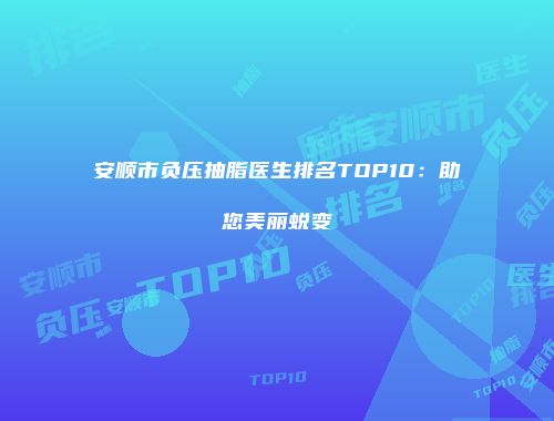 安顺市负压抽脂医生排名TOP10：助您美丽蜕变
