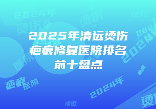 2025年清远烫伤疤痕修复医院排名前十盘点