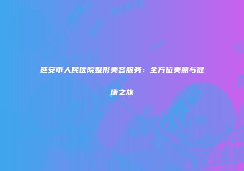 延安市人民医院整形美容服务：全方位美丽与健康之旅