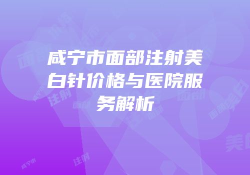 咸宁市面部注射美白针价格与医院服务解析