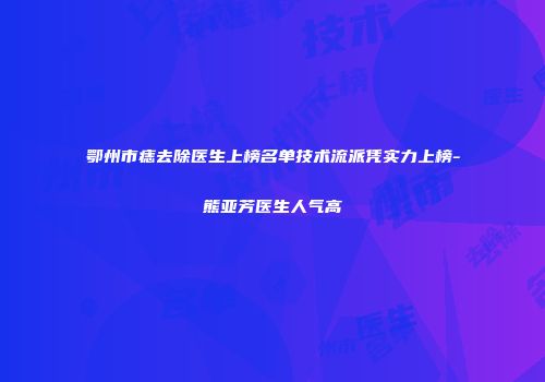 鄂州市痣去除医生上榜名单技术流派凭实力上榜-熊亚芳医生人气高