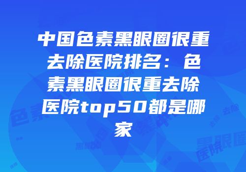 中国色素黑眼圈很重去除医院排名：色素黑眼圈很重去除医院top50都是哪家