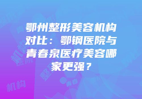 鄂州整形美容机构对比：鄂钢医院与青春泉医疗美容哪家更强？