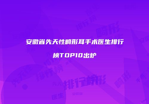 安徽省先天性畸形耳手术医生排行榜TOP10出炉