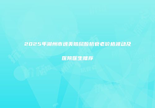 2025年湖州市逸美玻尿酸抗衰老价格波动及医院医生推荐