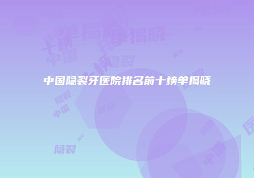 中国隐裂牙医院排名前十榜单揭晓