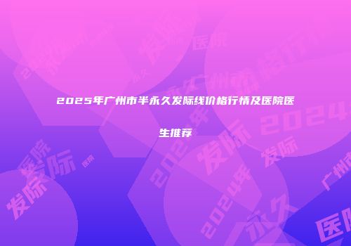 2025年广州市半永久发际线价格行情及医院医生推荐