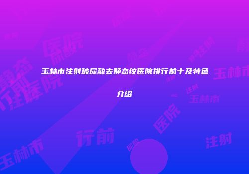 玉林市注射玻尿酸去静态纹医院排行前十及特色介绍