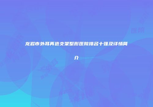 龙岩市外耳再造支架整形医院排名十强及详情简介