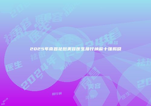 2025年南昌祛斑美容医生排行榜前十强揭晓