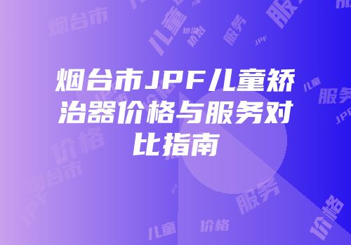 烟台市JPF儿童矫治器价格与服务对比指南