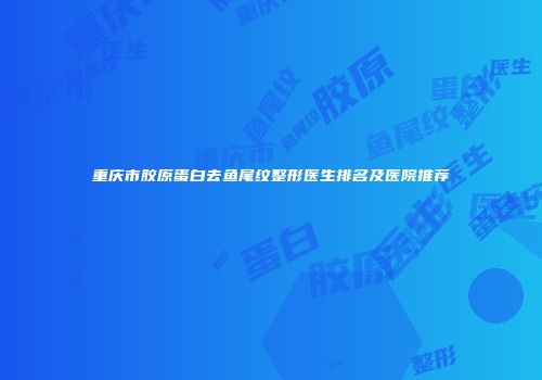 重庆市胶原蛋白去鱼尾纹整形医生排名及医院推荐