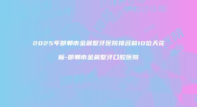 2025年邯郸市金晨整牙医院排名前10位天花板-邯郸市金晨整牙口腔医院