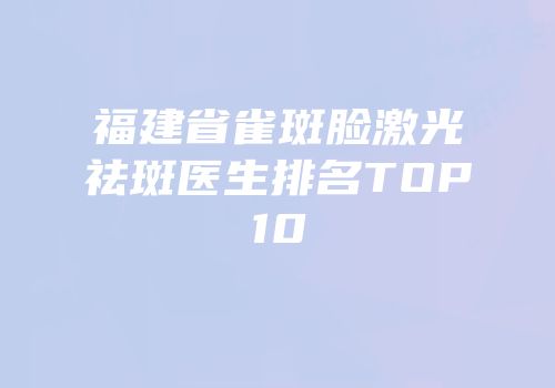 福建省雀斑脸激光祛斑医生排名TOP10