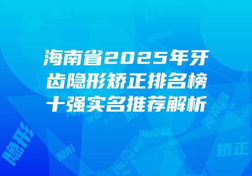 海南省2025年牙齿隐形矫正排名榜十强实名推荐解析