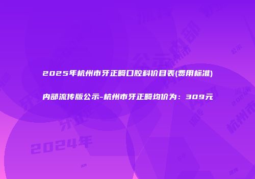 2025年杭州市牙正畸口腔科价目表(费用标准)内部流传版公示-杭州市牙正畸均价为：309元