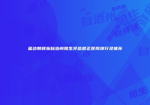 延边朝鲜族自治州阻生牙齿矫正医院排行及推荐