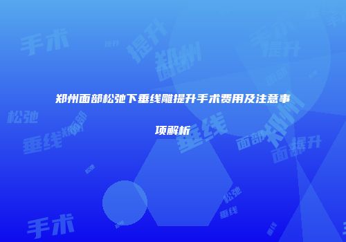 郑州面部松弛下垂线雕提升手术费用及注意事项解析