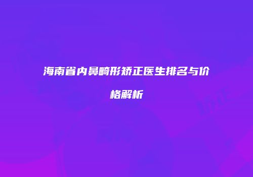 海南省内鼻畸形矫正医生排名与价格解析