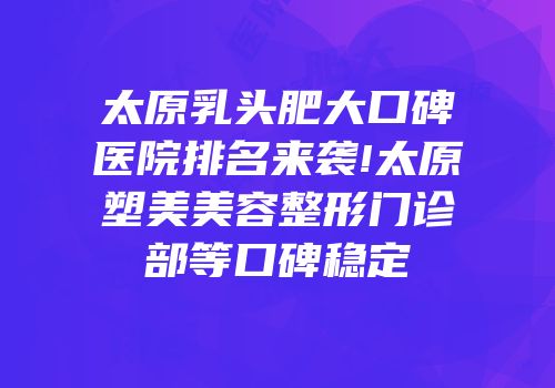 太原乳头肥大口碑医院排名来袭!太原塑美美容整形门诊部等口碑稳定