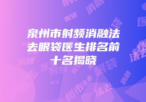 泉州市射频消融法去眼袋医生排名前十名揭晓
