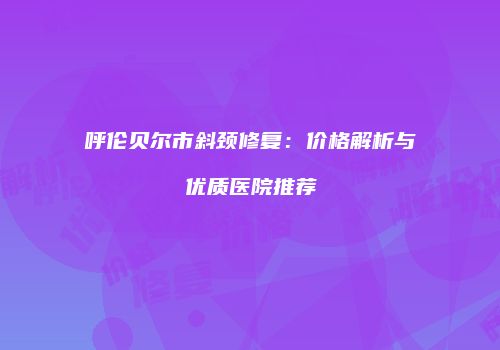 呼伦贝尔市斜颈修复：价格解析与优质医院推荐