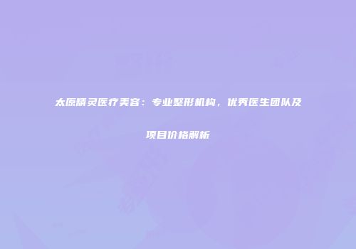 太原精灵医疗美容：专业整形机构，优秀医生团队及项目价格解析