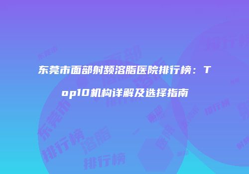 东莞市面部射频溶脂医院排行榜：Top10机构详解及选择指南