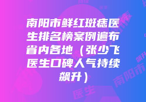 南阳市鲜红斑痣医生排名榜案例遍布省内各地（张少飞医生口碑人气持续飙升）