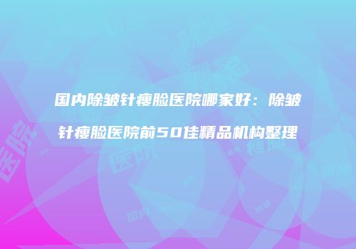 国内除皱针瘦脸医院哪家好：除皱针瘦脸医院前50佳精品机构整理