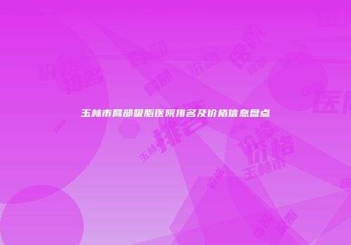 玉林市臂部吸脂医院排名及价格信息盘点