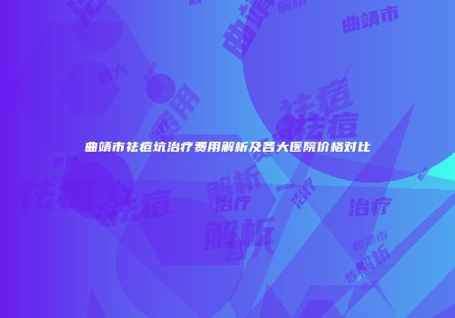 曲靖市祛痘坑治疗费用解析及各大医院价格对比