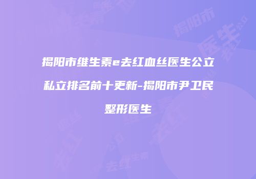 揭阳市维生素e去红血丝医生公立私立排名前十更新-揭阳市尹卫民整形医生