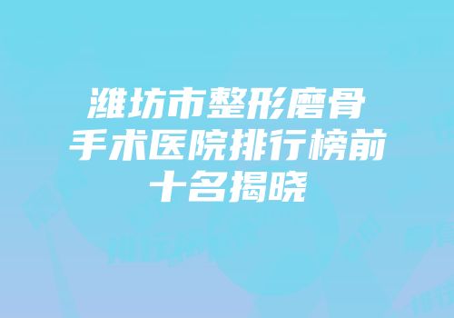 潍坊市整形磨骨手术医院排行榜前十名揭晓