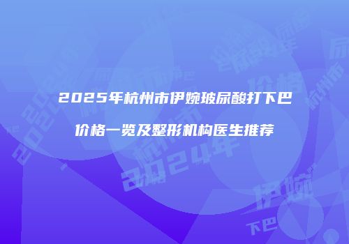 2025年杭州市伊婉玻尿酸打下巴价格一览及整形机构医生推荐
