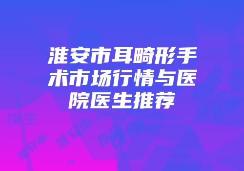 淮安市耳畸形手术市场行情与医院医生推荐