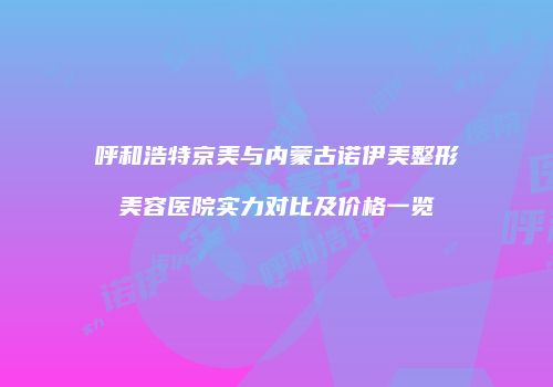 呼和浩特京美与内蒙古诺伊美整形美容医院实力对比及价格一览