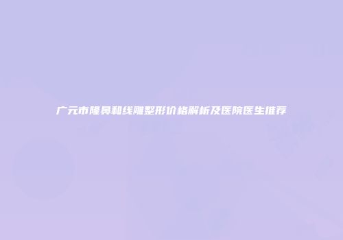 广元市隆鼻和线雕整形价格解析及医院医生推荐