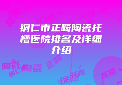 铜仁市正畸陶瓷托槽医院排名及详细介绍