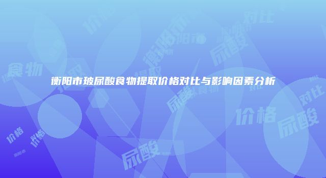 衡阳市玻尿酸食物提取价格对比与影响因素分析