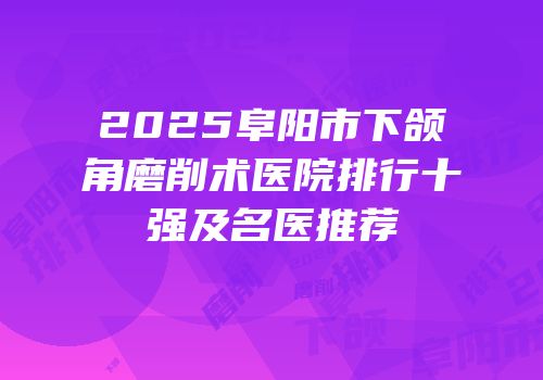 2025阜阳市下颌角磨削术医院排行十强及名医推荐