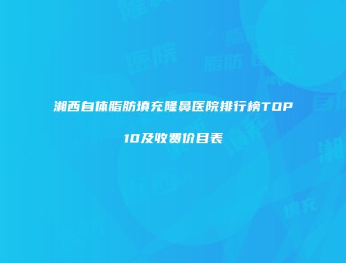 湘西自体脂肪填充隆鼻医院排行榜TOP10及收费价目表